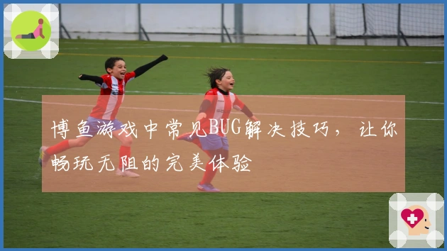 博鱼游戏中常见BUG解决技巧,让你畅玩无阻的完美体验